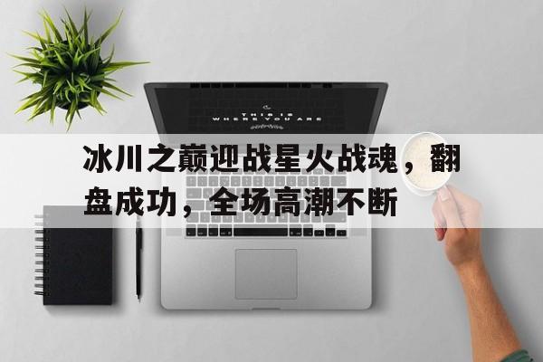 熊猫体育中国官网-冰川之巅迎战星火战魂，翻盘成功，全场高潮不断